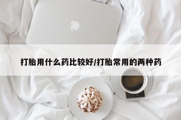 私人卖流产药联系方式打胎用什么药比较好/打胎常用的两种药