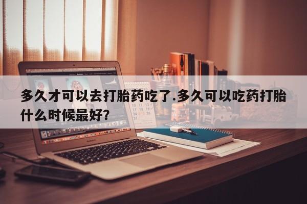 私人卖流产药联系方式多久才可以去打胎药吃了.多久可以吃药打胎什么时候最好？