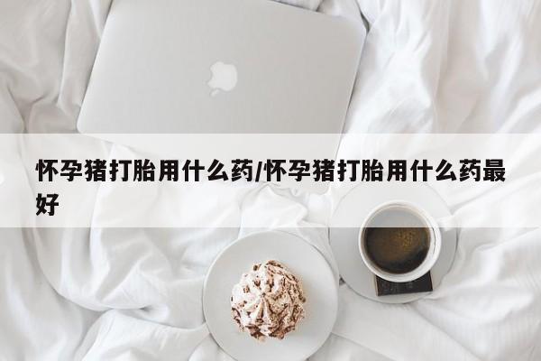 私人卖流产药联系方式怀孕猪打胎用什么药/怀孕猪打胎用什么药最好
