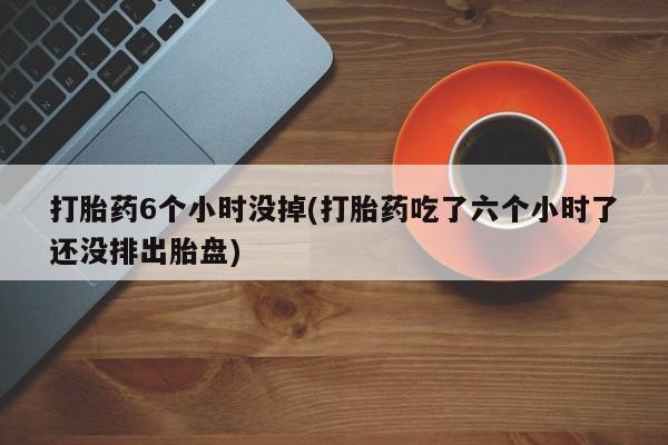 私人卖流产药联系方式打胎药6个小时没掉(打胎药吃了六个小时了还没排出胎盘)