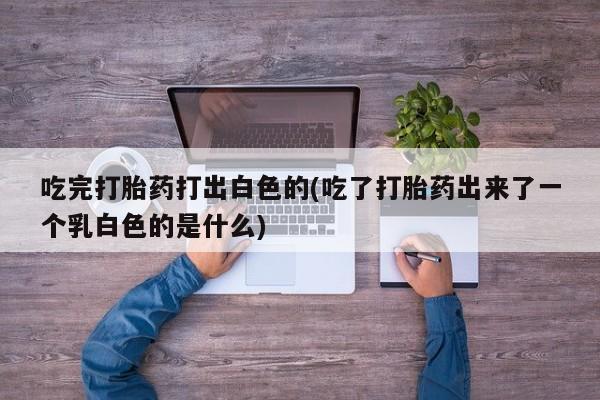 私人卖流产药联系方式吃完打胎药打出白色的(吃了打胎药出来了一个乳白色的是什么)