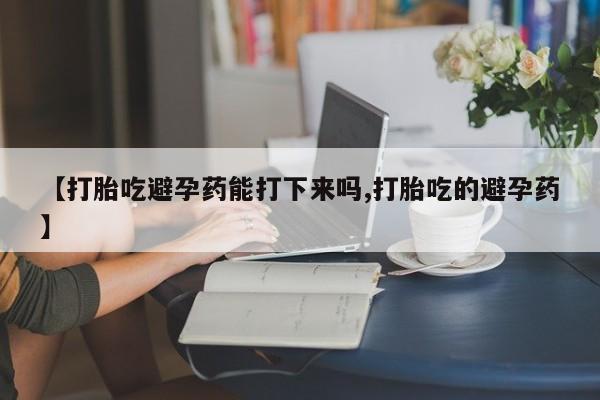 私人卖流产药联系方式【打胎吃避孕药能打下来吗,打胎吃的避孕药】