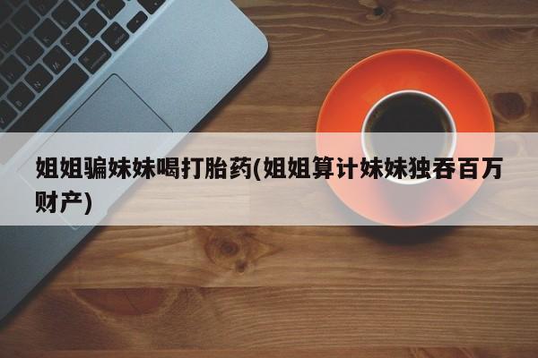 私人卖流产药联系方式姐姐骗妹妹喝打胎药(姐姐算计妹妹独吞百万财产)