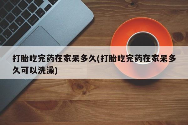 私人卖流产药联系方式打胎吃完药在家呆多久(打胎吃完药在家呆多久可以洗澡)