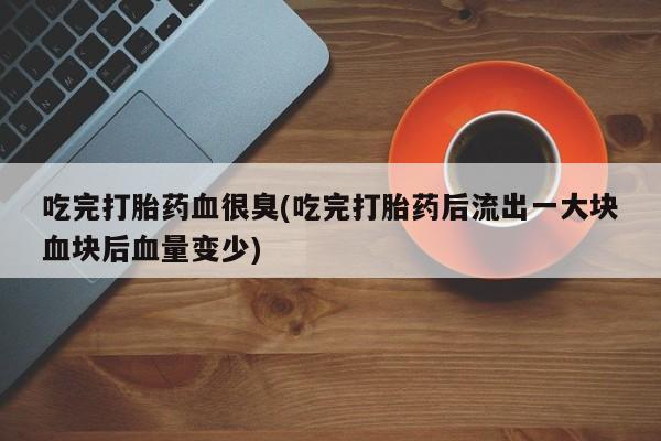 私人卖流产药联系方式吃完打胎药血很臭(吃完打胎药后流出一大块血块后血量变少)