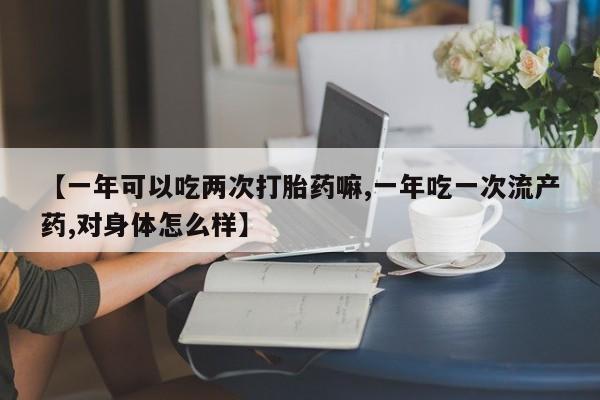 私人卖流产药联系方式【一年可以吃两次打胎药嘛,一年吃一次流产药,对身体怎么样】