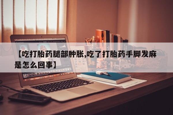 私人卖流产药联系方式【吃打胎药腿部肿胀,吃了打胎药手脚发麻 是怎么回事】