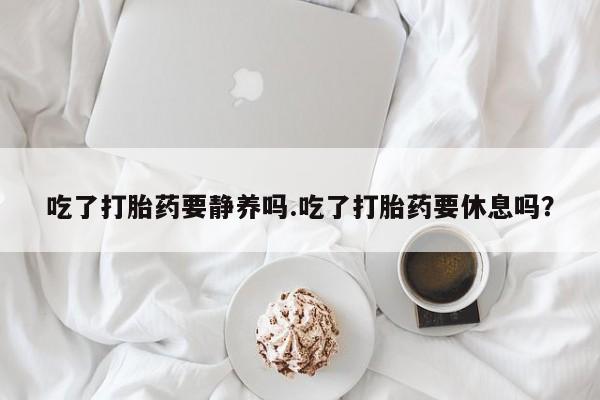 私人卖流产药联系方式吃了打胎药要静养吗.吃了打胎药要休息吗？