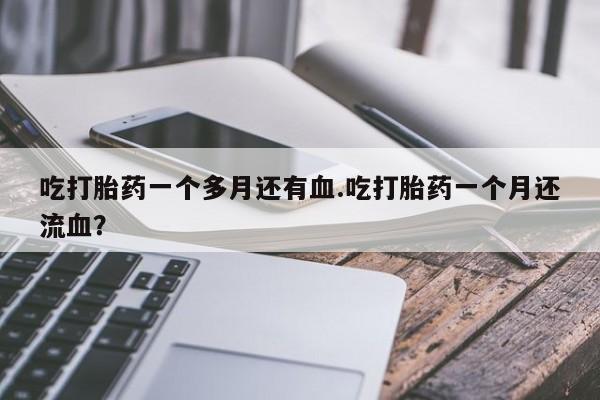 私人卖流产药联系方式吃打胎药一个多月还有血.吃打胎药一个月还流血？