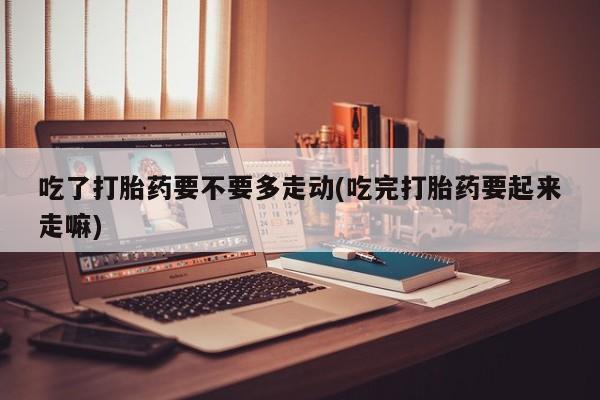 私人卖流产药联系方式吃了打胎药要不要多走动(吃完打胎药要起来走嘛)