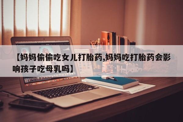 私人卖流产药联系方式【妈妈偷偷吃女儿打胎药,妈妈吃打胎药会影响孩子吃母乳吗】