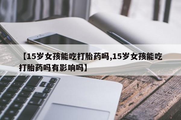 私人卖流产药联系方式【15岁女孩能吃打胎药吗,15岁女孩能吃打胎药吗有影响吗】