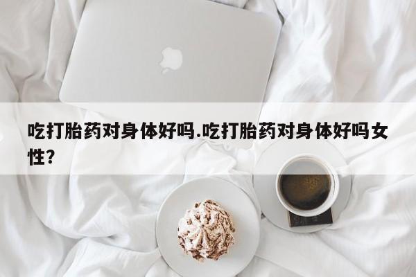 私人卖流产药联系方式吃打胎药对身体好吗.吃打胎药对身体好吗女性？